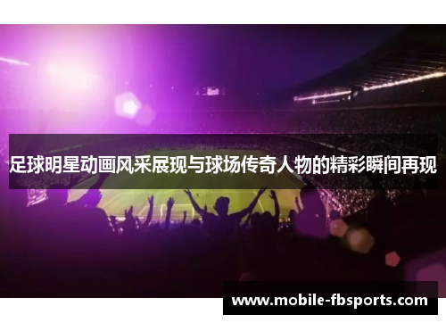 足球明星动画风采展现与球场传奇人物的精彩瞬间再现