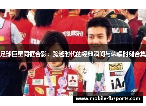 足球巨星同框合影：跨越时代的经典瞬间与荣耀时刻合集