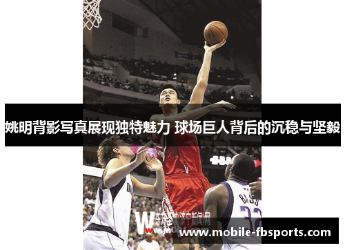 姚明背影写真展现独特魅力 球场巨人背后的沉稳与坚毅