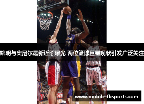 姚明与奥尼尔最新近照曝光 两位篮球巨星现状引发广泛关注