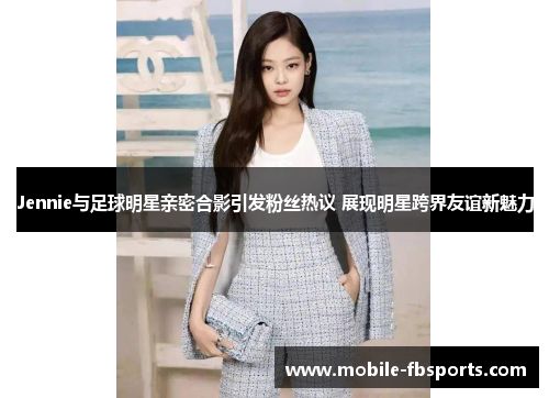 Jennie与足球明星亲密合影引发粉丝热议 展现明星跨界友谊新魅力